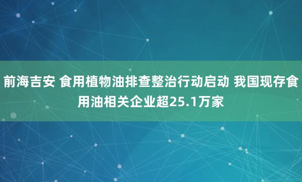 前海吉安 食用植物油排查整治行动启动 我国现存食用油相关企业超25.1万家