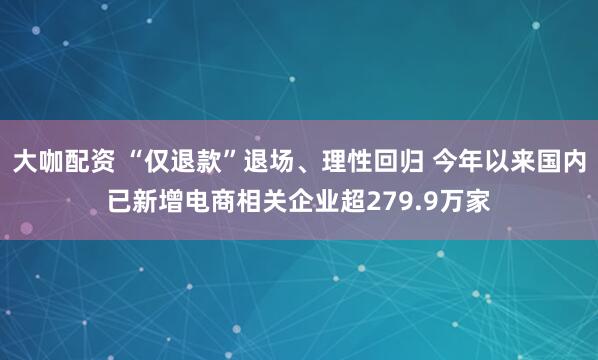 大咖配资 “仅退款”退场、理性回归 今年以来国内已新增电商相关企业超279.9万家