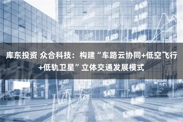 库东投资 众合科技：构建“车路云协同+低空飞行+低轨卫星”立体交通发展模式