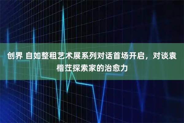创界 自如整租艺术展系列对话首场开启，对谈袁楷茳探索家的治愈力