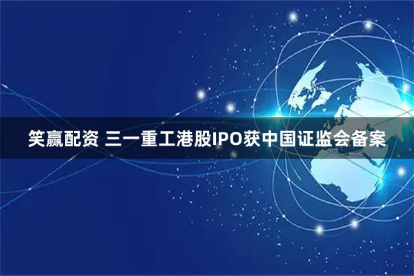 笑赢配资 三一重工港股IPO获中国证监会备案