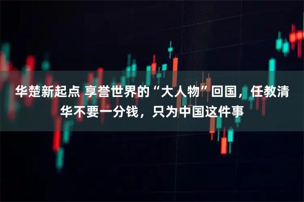 华楚新起点 享誉世界的“大人物”回国，任教清华不要一分钱，只为中国这件事