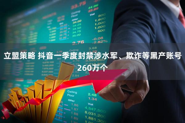 立盟策略 抖音一季度封禁涉水军、欺诈等黑产账号260万个