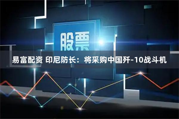 易富配资 印尼防长：将采购中国歼-10战斗机