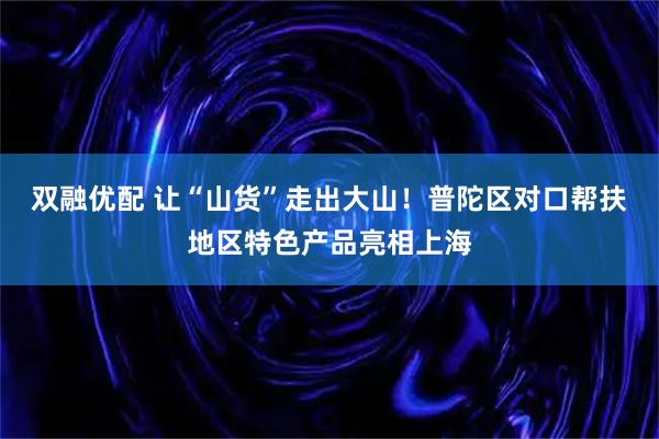双融优配 让“山货”走出大山！普陀区对口帮扶地区特色产品亮相上海