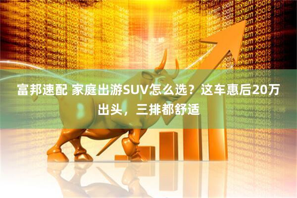 富邦速配 家庭出游SUV怎么选？这车惠后20万出头，三排都舒适