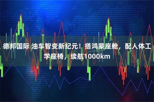 德邦国际 油车智变新纪元！搭鸿蒙座舱，配人体工学座椅，续航1000km