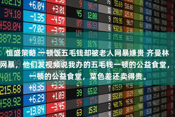 恒盛策略 一顿饭五毛钱却被老人网暴嫌贵 齐曼林微 我被社区老人网暴，他们发视频说我办的五毛钱一顿的公益食堂，菜色差还卖得贵。
