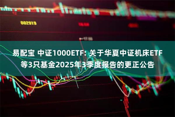 易配宝 中证1000ETF: 关于华夏中证机床ETF等3只基金2025年3季度报告的更正公告