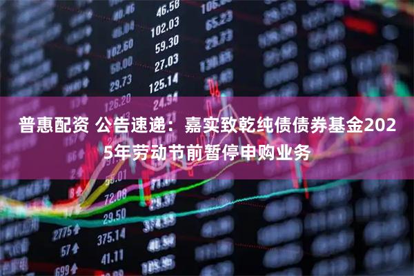 普惠配资 公告速递：嘉实致乾纯债债券基金2025年劳动节前暂停申购业务