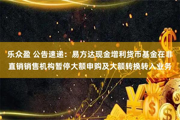 乐众盈 公告速递：易方达现金增利货币基金在非直销销售机构暂停大额申购及大额转换转入业务