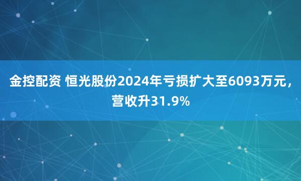金控配资 恒光股份2024年亏损扩大至6093万元，营收升31.9%