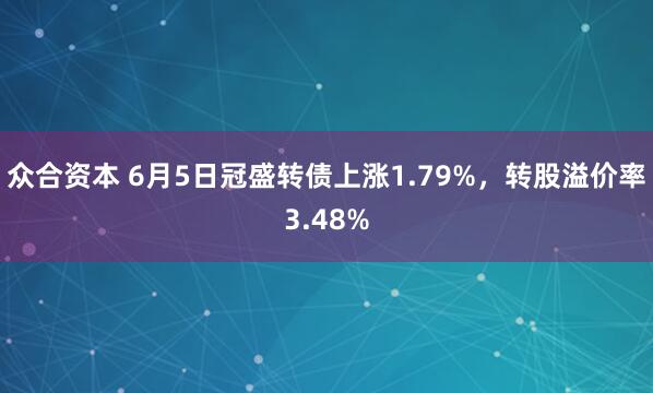 众合资本 6月5日冠盛转债上涨1.79%，转股溢价率3.48%