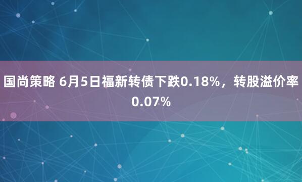 国尚策略 6月5日福新转债下跌0.18%，转股溢价率0.07%