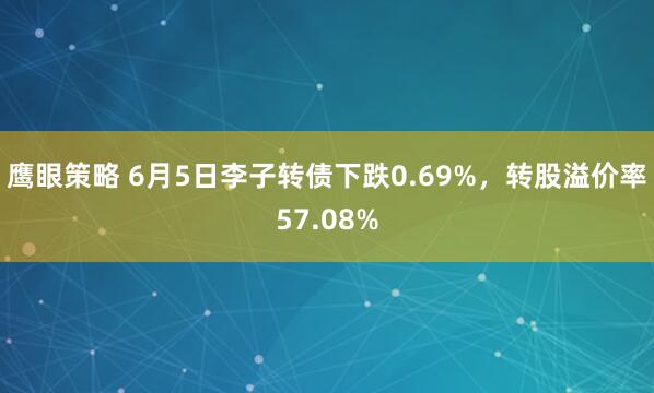 鹰眼策略 6月5日李子转债下跌0.69%，转股溢价率57.08%