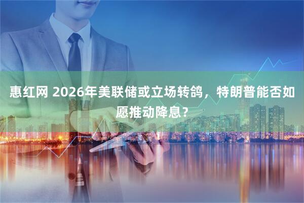 惠红网 2026年美联储或立场转鸽，特朗普能否如愿推动降息？