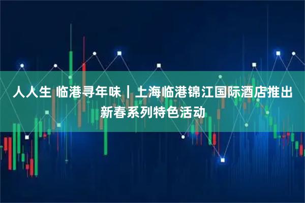 人人生 临港寻年味｜上海临港锦江国际酒店推出新春系列特色活动