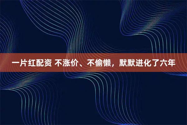 一片红配资 不涨价、不偷懒，默默进化了六年