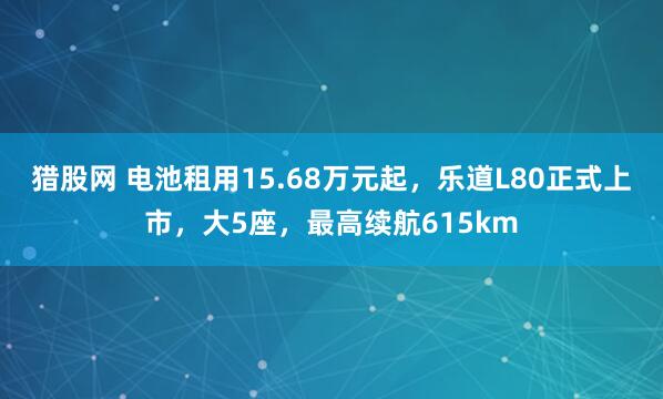 猎股网 电池租用15.68万元起，乐道L80正式上市，大5座，最高续航615km