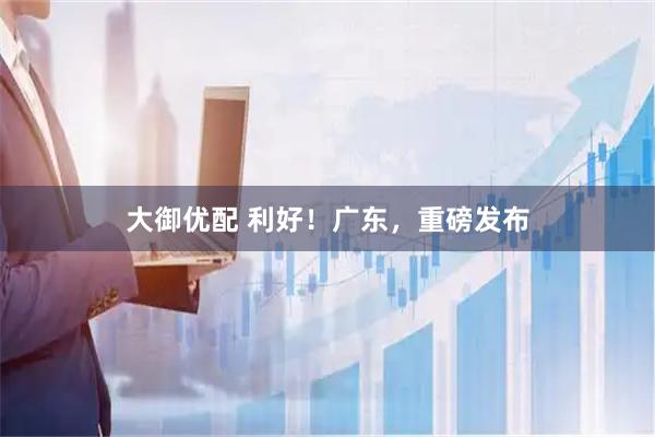 大御优配 利好！广东，重磅发布
