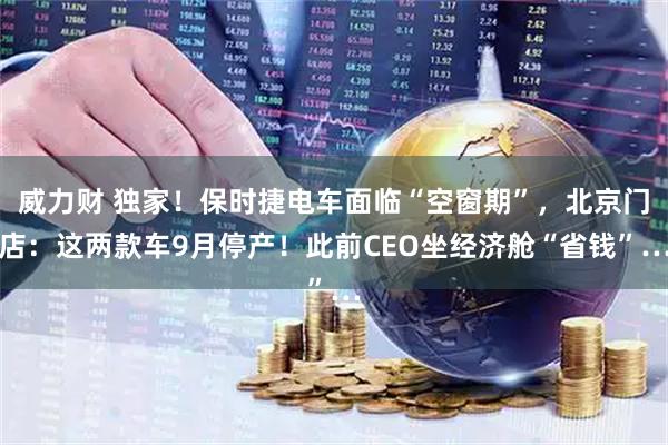 威力财 独家！保时捷电车面临“空窗期”，北京门店：这两款车9月停产！此前CEO坐经济舱“省钱”…